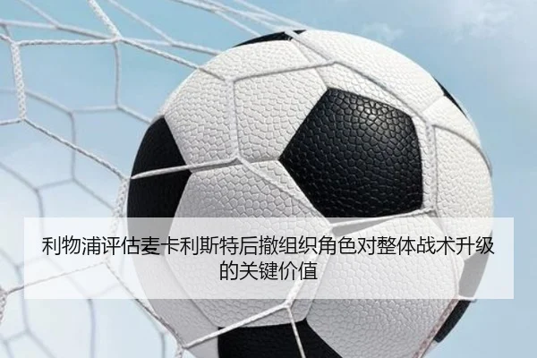 利物浦评估麦卡利斯特后撤组织角色对整体战术升级的关键价值