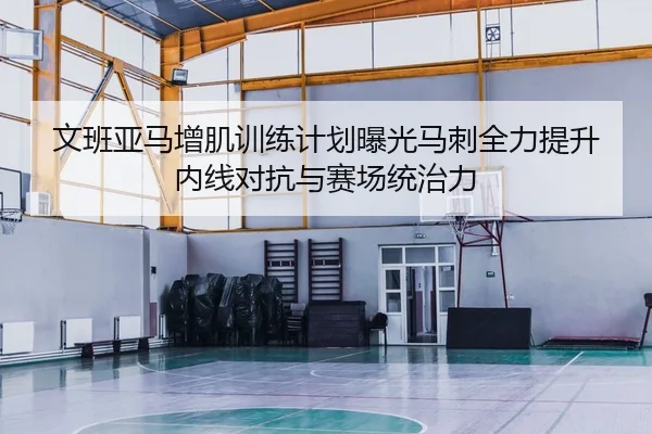 文班亚马增肌训练计划曝光马刺全力提升内线对抗与赛场统治力