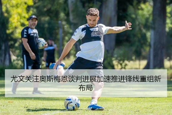 尤文关注奥斯梅恩谈判进展加速推进锋线重组新布局
